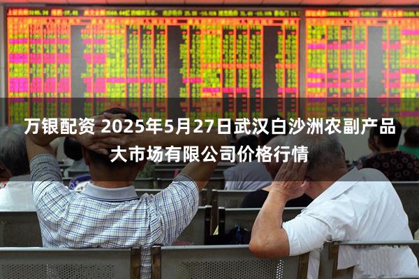 万银配资 2025年5月27日武汉白沙洲农副产品大市场有限公司价格行情