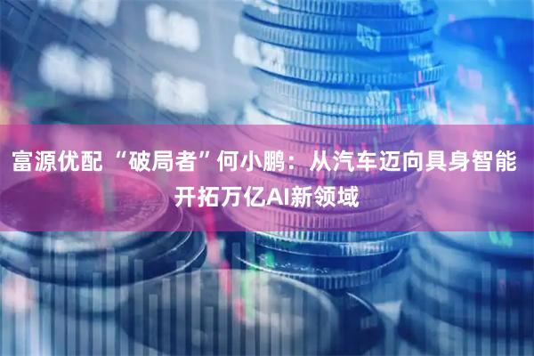 富源优配 “破局者”何小鹏：从汽车迈向具身智能 开拓万亿AI新领域