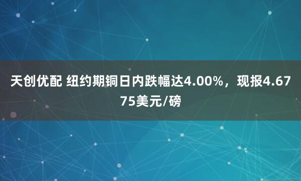 天创优配 纽约期铜日内跌幅达4.00%，现报4.6775美元/磅