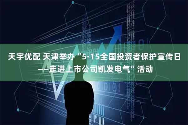 天宇优配 天津举办“5·15全国投资者保护宣传日 ——走进上市公司凯发电气”活动