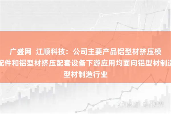 广盛网  江顺科技：公司主要产品铝型材挤压模具及配件和铝型材挤压配套设备下游应用均面向铝型材制造行业