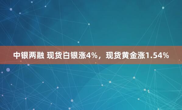 中银两融 现货白银涨4%，现货黄金涨1.54%