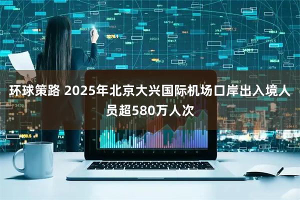 环球策路 2025年北京大兴国际机场口岸出入境人员超580万人次