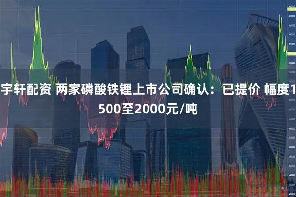 宇轩配资 两家磷酸铁锂上市公司确认：已提价 幅度1500至2000元/吨