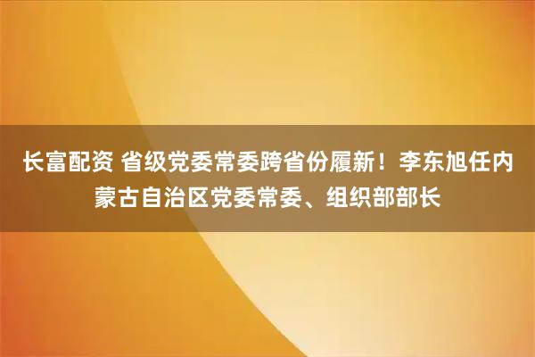 长富配资 省级党委常委跨省份履新！李东旭任内蒙古自治区党委常委、组织部部长