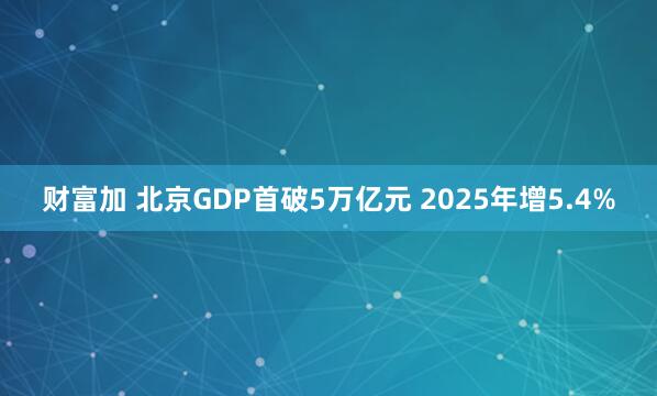 财富加 北京GDP首破5万亿元 2025年增5.4%