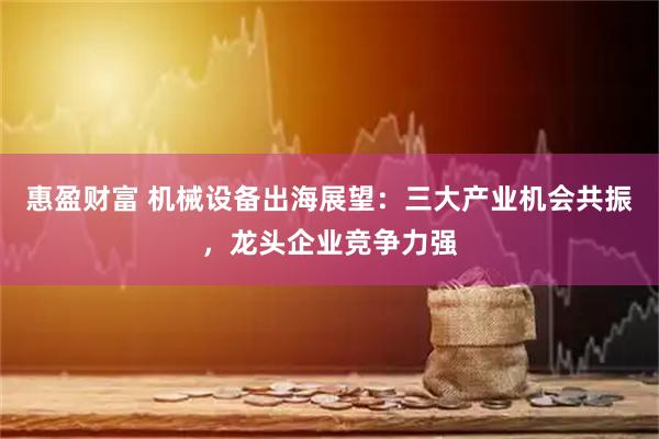 惠盈财富 机械设备出海展望：三大产业机会共振，龙头企业竞争力强