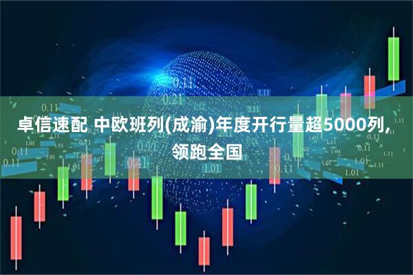 卓信速配 中欧班列(成渝)年度开行量超5000列, 领跑全国