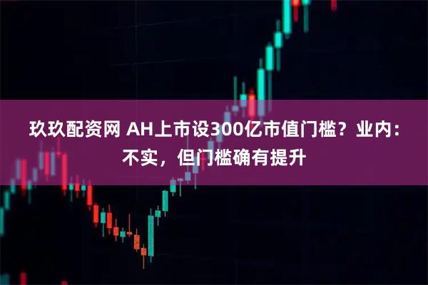 玖玖配资网 AH上市设300亿市值门槛？业内：不实，但门槛确有提升