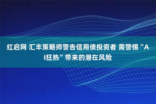 红启网 汇丰策略师警告信用债投资者 需警惕“AI狂热”带来的潜在风险