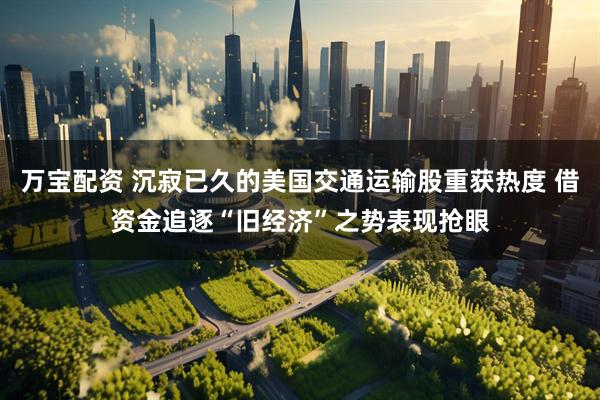 万宝配资 沉寂已久的美国交通运输股重获热度 借资金追逐“旧经济”之势表现抢眼