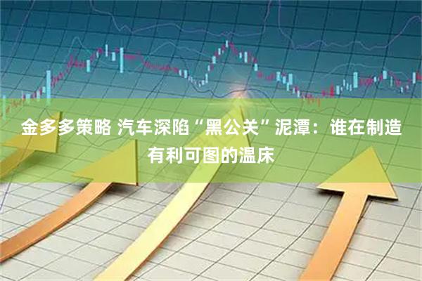 金多多策略 汽车深陷“黑公关”泥潭：谁在制造有利可图的温床