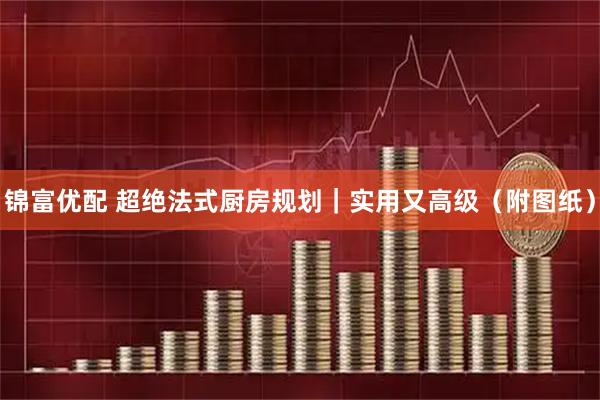 锦富优配 超绝法式厨房规划｜实用又高级（附图纸）