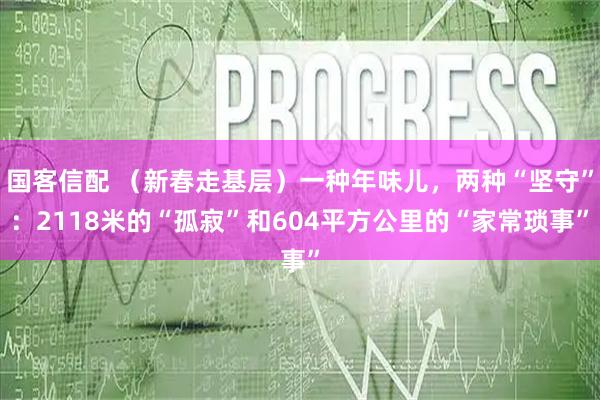 国客信配 (新春走基层)一种年味儿,两种“坚守”:2118米的“孤寂”和604平方公里的“家常琐事”