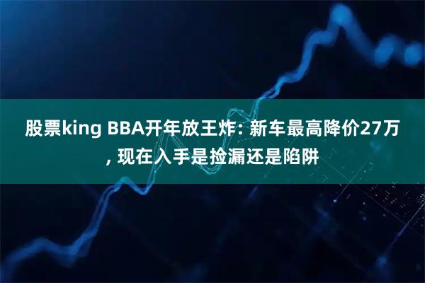股票king BBA开年放王炸: 新车最高降价27万, 现在入手是捡漏还是陷阱