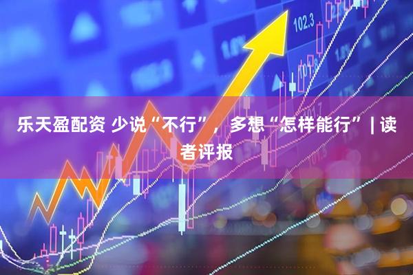 乐天盈配资 少说“不行”，多想“怎样能行” | 读者评报