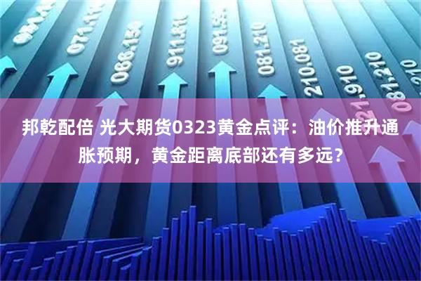邦乾配倍 光大期货0323黄金点评：油价推升通胀预期，黄金距离底部还有多远？