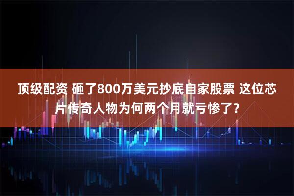 顶级配资 砸了800万美元抄底自家股票 这位芯片传奇人物为何两个月就亏惨了？